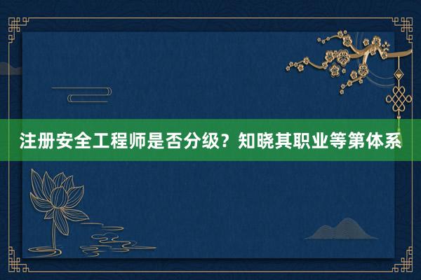 注册安全工程师是否分级？知晓其职业等第体系