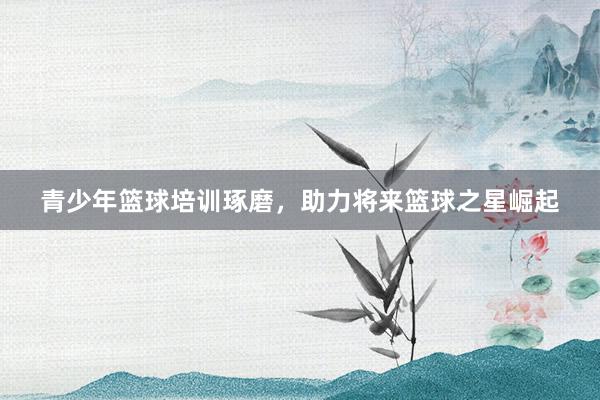 青少年篮球培训琢磨，助力将来篮球之星崛起